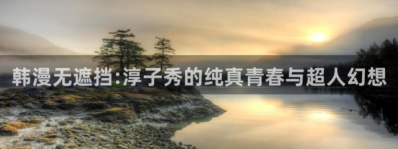 omofun苹果自签：韩漫无遮挡:淳子秀的纯真青春与超人幻想